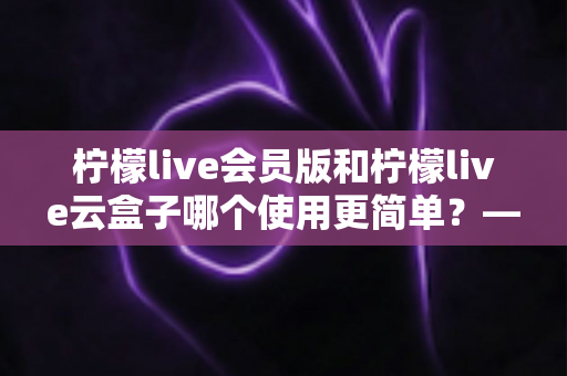 柠檬live会员版和柠檬live云盒子哪个使用更简单？——新手友好度全面对比与选购指南