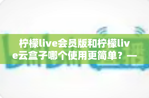 柠檬live会员版和柠檬live云盒子哪个使用更简单？——新手友好度全面对比与选购指南
