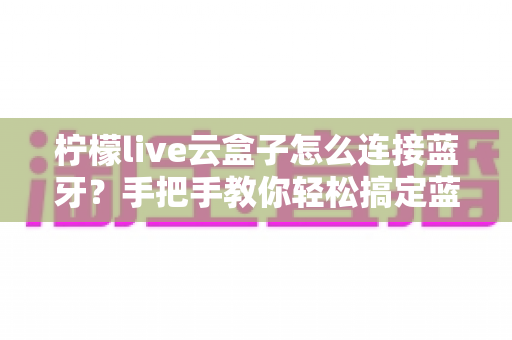 柠檬live云盒子怎么连接蓝牙?手把手教你轻松搞定蓝牙配对全攻略 柠檬live云盒子怎么连接蓝牙?手把手教你轻松搞定蓝牙配对全攻略