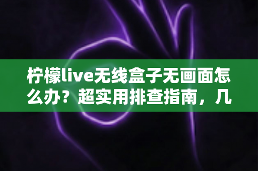 柠檬live无线盒子无画面怎么办？超实用排查指南，几分钟找回清晰大屏体验