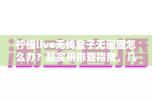 柠檬live无线盒子无画面怎么办？超实用排查指南，几分钟找回清晰大屏体验