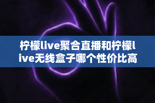 柠檬live聚合直播和柠檬live无线盒子哪个性价比高?全面对比与选购指南 柠檬live聚合直播和柠檬live无线盒子哪个性价比高?全面对比与选购指南