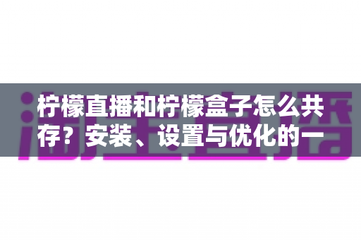 柠檬直播和柠檬盒子怎么共存?安装、设置与优化的一站式实用指南 柠檬直播和柠檬盒子怎么共存?安装、设置与优化的一站式实用指南