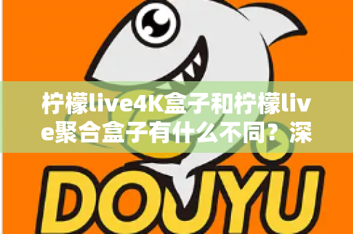 柠檬live4K盒子和柠檬live聚合盒子有什么不同?深度解析两大热门电视盒子的核心差异与选购指南 柠檬live4K盒子和柠檬live聚合盒子有什么不同?深度解析两大热门电视盒子的核心差异与选购指南