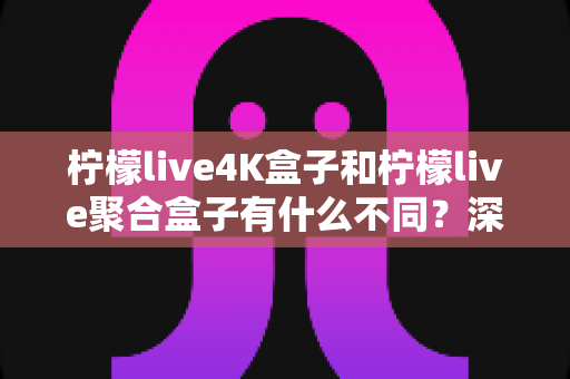 柠檬live4K盒子和柠檬live聚合盒子有什么不同？深度解析两大热门电视盒子的核心差异与选购指南
