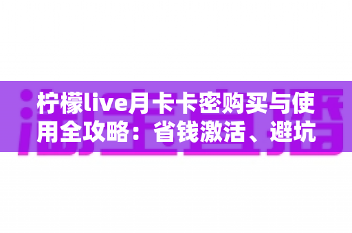 柠檬live月卡卡密购买与使用全攻略：省钱激活、避坑防骗一站式指南