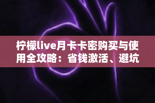 柠檬live月卡卡密购买与使用全攻略：省钱激活、避坑防骗一站式指南