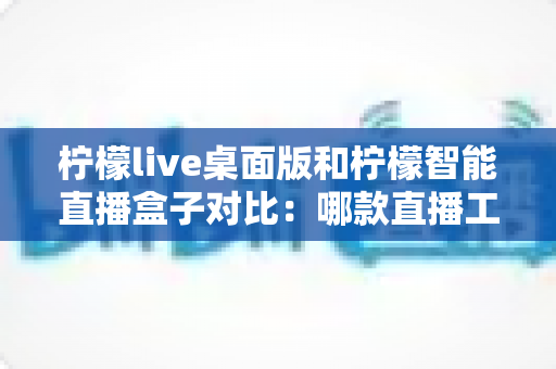 柠檬live桌面版和柠檬智能直播盒子对比：哪款直播工具更适合你？一站式选购评测指南