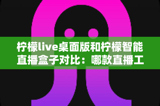 柠檬live桌面版和柠檬智能直播盒子对比：哪款直播工具更适合你？一站式选购评测指南