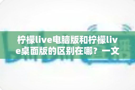 柠檬live电脑版和柠檬live桌面版的区别在哪？一文看懂两大版本的差异与选择指南