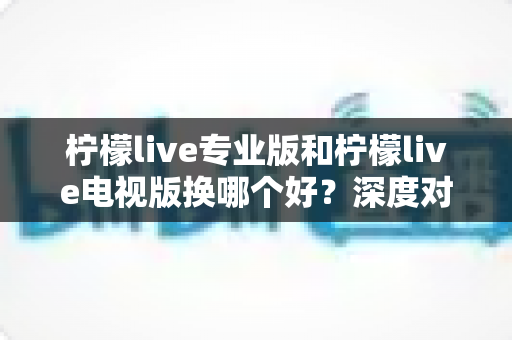 柠檬live专业版和柠檬live电视版换哪个好？深度对比助你做出最佳选择