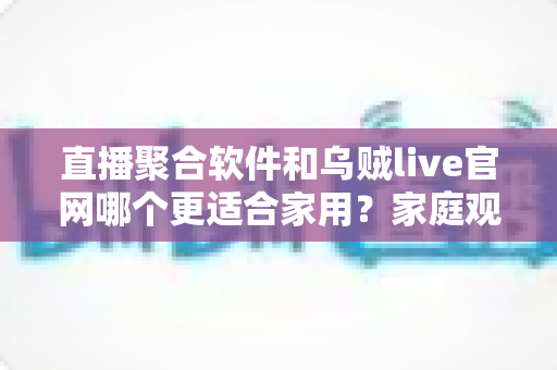 直播聚合软件和乌贼live官网哪个更适合家用？家庭观影方案全面对比与选择指南