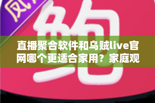 直播聚合软件和乌贼live官网哪个更适合家用？家庭观影方案全面对比与选择指南