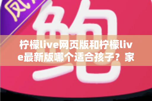 柠檬live网页版和柠檬live最新版哪个适合孩子?家长必读的版本对比与安全使用全指南 柠檬live网页版和柠檬live最新版哪个适合孩子?家长必读的版本对比与安全使用全指南