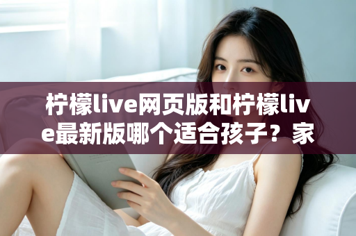 柠檬live网页版和柠檬live最新版哪个适合孩子?家长必读的版本对比与安全使用全指南 柠檬live网页版和柠檬live最新版哪个适合孩子?家长必读的版本对比与安全使用全指南