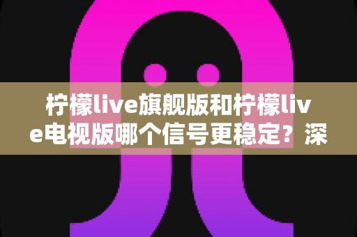 柠檬live旗舰版和柠檬live电视版哪个信号更稳定？深度对比解析与优化全指南