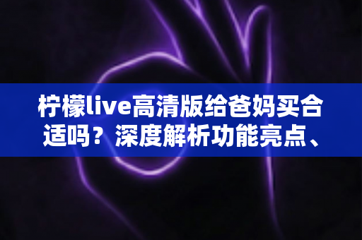柠檬live高清版给爸妈买合适吗？深度解析功能亮点、适老体验与选购建议