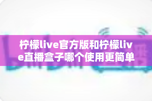 柠檬live官方版和柠檬live直播盒子哪个使用更简单?新手必看的全面对比指南 柠檬live官方版和柠檬live直播盒子哪个使用更简单?新手必看的全面对比指南