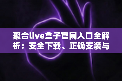 聚合live盒子官网入口全解析：安全下载、正确安装与避坑使用一站式指南