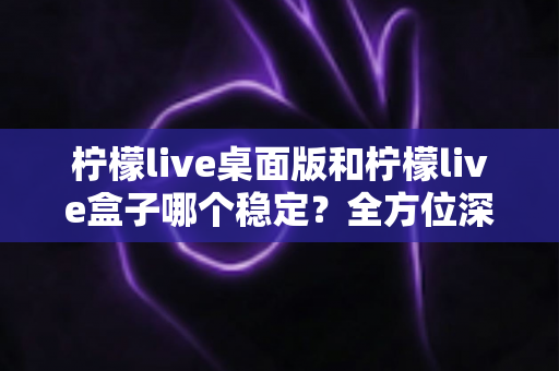 柠檬live桌面版和柠檬live盒子哪个稳定?全方位深度对比与使用指南 柠檬live桌面版和柠檬live盒子哪个稳定?全方位深度对比与使用指南