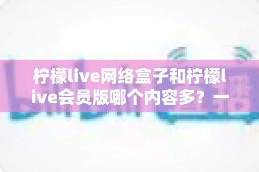 柠檬live网络盒子和柠檬live会员版哪个内容多？一文看懂两大版本的内容差异与选购指南