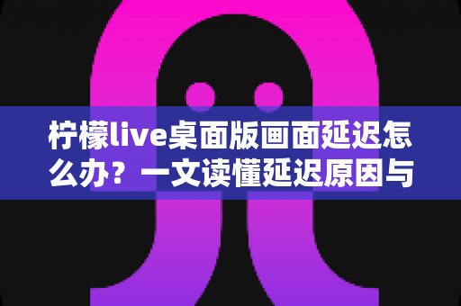 柠檬live桌面版画面延迟怎么办？一文读懂延迟原因与实用解决方案指南