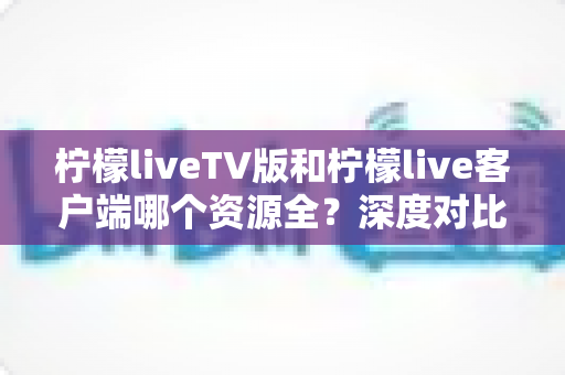 柠檬liveTV版和柠檬live客户端哪个资源全？深度对比解析助你选对版本