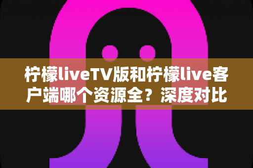 柠檬liveTV版和柠檬live客户端哪个资源全？深度对比解析助你选对版本