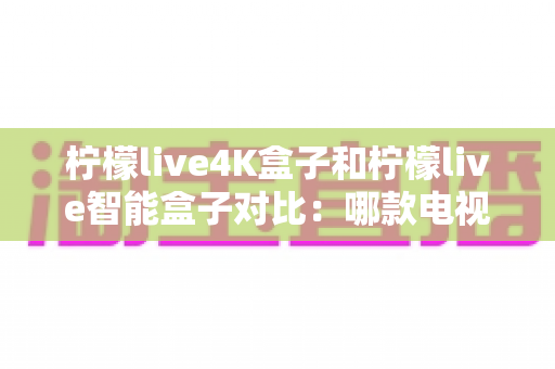 柠檬live4K盒子和柠檬live智能盒子对比：哪款电视盒子更值得购买？2024年超全选购指南深度解析
