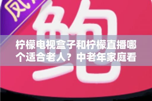 柠檬电视盒子和柠檬直播哪个适合老人？中老年家庭看电视方案选择全攻略