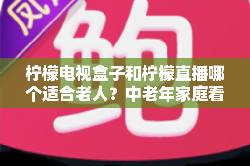 柠檬电视盒子和柠檬直播哪个适合老人？中老年家庭看电视方案选择全攻略