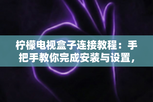 柠檬电视盒子连接教程：手把手教你完成安装与设置，新手也能一次成功