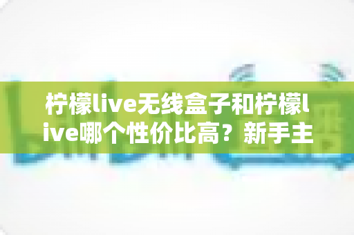 柠檬live无线盒子和柠檬live哪个性价比高?新手主播必看的深度对比选购指南 柠檬live无线盒子和柠檬live哪个性价比高?新手主播必看的深度对比选购指南