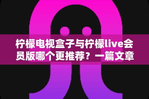 柠檬电视盒子与柠檬live会员版哪个更推荐？一篇文章讲透差异、优缺点与选购建议