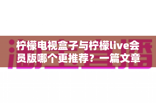 柠檬电视盒子与柠檬live会员版哪个更推荐？一篇文章讲透差异、优缺点与选购建议