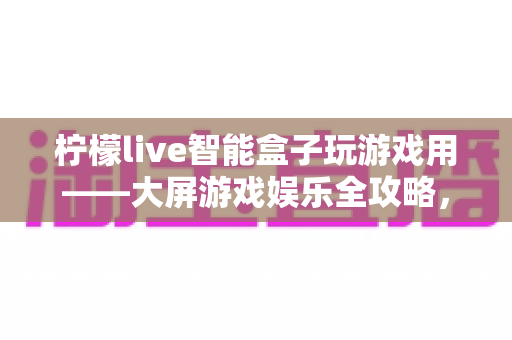 柠檬live智能盒子玩游戏用——大屏游戏娱乐全攻略，让客厅秒变游戏厅