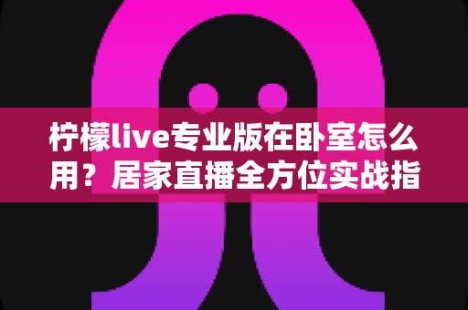 柠檬live专业版在卧室怎么用?居家直播全方位实战指南,轻松打造高人气私人直播间 柠檬live专业版在卧室怎么用?居家直播全方位实战指南,轻松打造高人气私人直播间