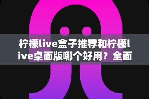 柠檬live盒子推荐和柠檬live桌面版哪个好用？全面对比测评帮你选对版本