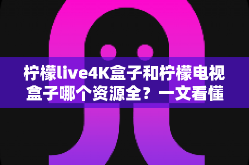 柠檬live4K盒子和柠檬电视盒子哪个资源全？一文看懂两者差异，选对不花冤枉钱