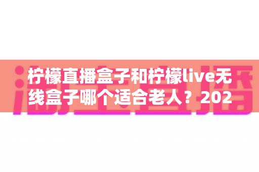 柠檬直播盒子和柠檬live无线盒子哪个适合老人?2025年长辈观影设备选购全指南 柠檬直播盒子和柠檬live无线盒子哪个适合老人?2025年长辈观影设备选购全指南