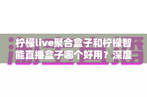 柠檬live聚合盒子和柠檬智能直播盒子哪个好用?深度对比评测与选购避坑指南 柠檬live聚合盒子和柠檬智能直播盒子哪个好用?深度对比评测与选购避坑指南
