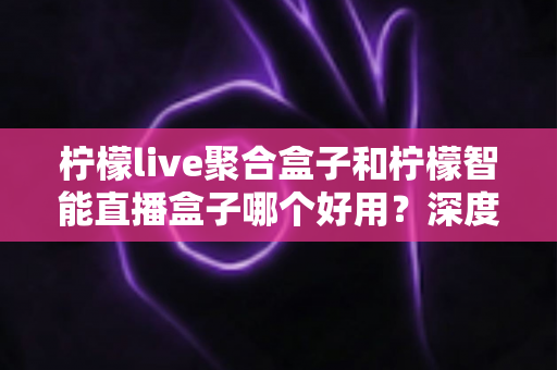 柠檬live聚合盒子和柠檬智能直播盒子哪个好用?深度对比评测与选购避坑指南 柠檬live聚合盒子和柠檬智能直播盒子哪个好用?深度对比评测与选购避坑指南
