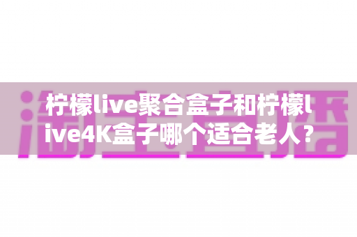 柠檬live聚合盒子和柠檬live4K盒子哪个适合老人？2025年最新选购指南与实用对比分析