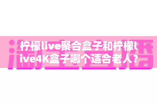 柠檬live聚合盒子和柠檬live4K盒子哪个适合老人？2025年最新选购指南与实用对比分析