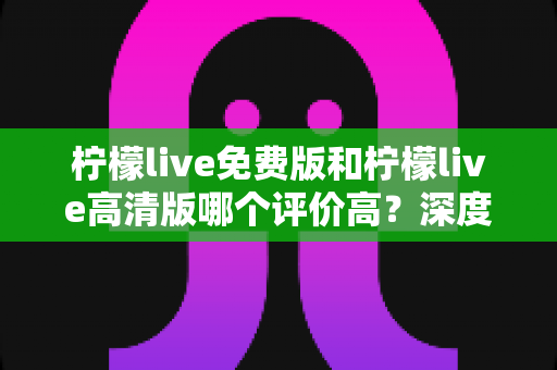 柠檬live免费版和柠檬live高清版哪个评价高？深度对比分析帮你选出最适合自己的版本