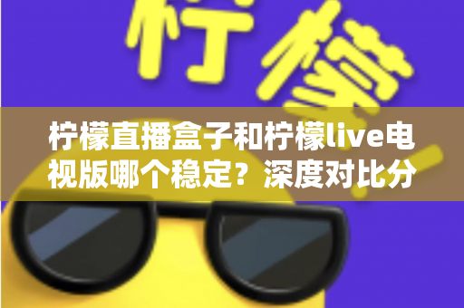 柠檬直播盒子和柠檬live电视版哪个稳定?深度对比分析与选购全指南 柠檬直播盒子和柠檬live电视版哪个稳定?深度对比分析与选购全指南