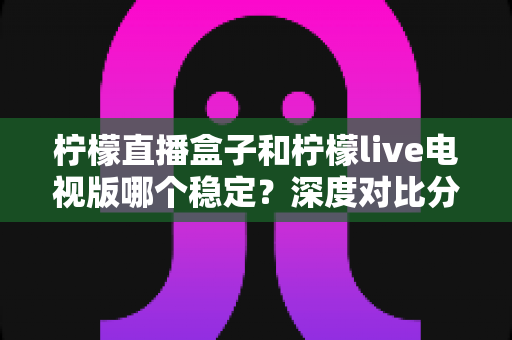 柠檬直播盒子和柠檬live电视版哪个稳定？深度对比分析与选购全指南