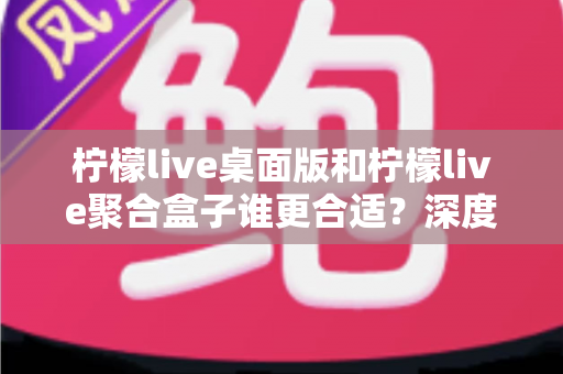 柠檬live桌面版和柠檬live聚合盒子谁更合适？深度对比测评帮你选对工具