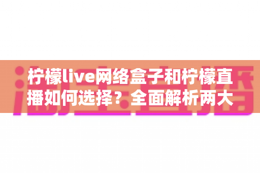 柠檬live网络盒子和柠檬直播如何选择？全面解析两大观影方案的区别与选购攻略