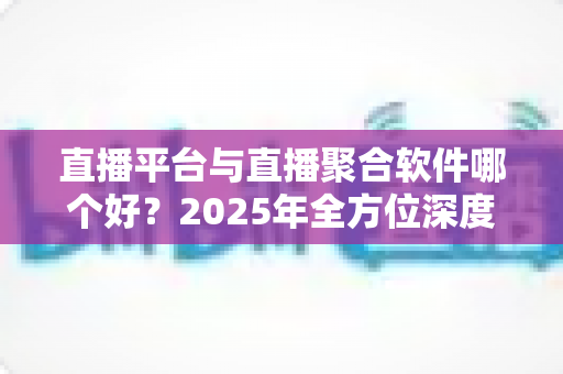 直播平台与直播聚合软件哪个好？2025年全方位深度对比指南，帮你找到最适合的追播方式